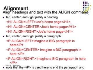 Markup Languages
Alignment
Align headings and text with the ALIGN command
 left, center, and right justify a heading
<H1 ALIGN=LEFT>Joe’s home page</H1>
<H1 ALIGN=CENTER>Joe’s home page</H1>
<H1 ALIGN=RIGHT>Joe’s home page</H1>
 left, center, and right justify a paragraph
<P ALIGN=LEFT>imagine a BIG paragraph in
here</P>
<P ALIGN=CENTER> imagine a BIG paragraph in
here </P>
<P ALIGN=RIGHT> imagine a BIG paragraph in here
</P>
 note that the </P> is used here to end the paragraph and
 