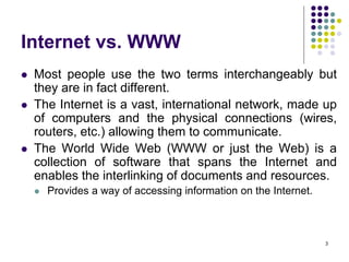 3
Internet vs. WWW
 Most people use the two terms interchangeably but
they are in fact different.
 The Internet is a vast, international network, made up
of computers and the physical connections (wires,
routers, etc.) allowing them to communicate.
 The World Wide Web (WWW or just the Web) is a
collection of software that spans the Internet and
enables the interlinking of documents and resources.
 Provides a way of accessing information on the Internet.
 