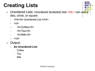 Markup Languages
Creating Lists
 Unordered Lists: Unordered (bulleted) lists <UL> can use a
disc, circle, or square
 <h4>An Unordered List:</h4>
 <ul>
 <li>Coffee</li>
 <li>Tea</li>
 <li>Milk</li>
 </ul>
 Output:
 An Unordered List:
• Coffee
• Tea
• Milk
 
