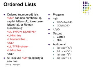 Markup Languages
Ordered Lists
 Ordered (numbered) lists
<OL> can use numbers (1),
capital letters (A), lowercase
letters (a), or Roman
numerals (i)
<OL TYPE=1 START=5>
<LI>first line
<LI>second line ...
</OL>
<UL TYPE=circle>
<LI>first line ...
</UL>
 All lists use <LI> to specify a
new line
 Progarm
 <ol>
 <li>Coffee</li>
 <li>Milk</li>
 </ol>
 Output
1. Coffee
2. Milk
 Additional
 <ol type="A">
 <ol type="a">
 <ol type="I">
 <ol type="i">
 