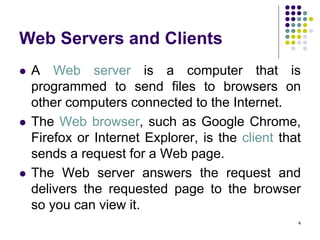 4
Web Servers and Clients
 A Web server is a computer that is
programmed to send files to browsers on
other computers connected to the Internet.
 The Web browser, such as Google Chrome,
Firefox or Internet Explorer, is the client that
sends a request for a Web page.
 The Web server answers the request and
delivers the requested page to the browser
so you can view it.
 