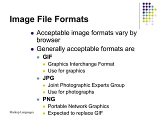 Markup Languages
Image File Formats
 Acceptable image formats vary by
browser
 Generally acceptable formats are
 GIF
 Graphics Interchange Format
 Use for graphics
 JPG
 Joint Photographic Experts Group
 Use for photographs
 PNG
 Portable Network Graphics
 Expected to replace GIF
 