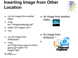 Markup Languages
Inserting Image from Other
Location
 <p> An image from another
folder:
 <img
src="/images/netscape.gif"
 width="33" height="32">
 </p>
 <p> An image from
W3Schools:
 <img
src="http://www.upes.co.in/ima
ges/ie.gif" width="73"
height="68">
 </p>
 An image from another
folder:
 An image from
W3Schools:

 