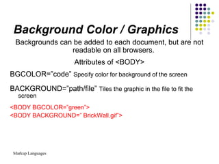 Markup Languages
Background Color / Graphics
Backgrounds can be added to each document, but are not
readable on all browsers.
Attributes of <BODY>
BGCOLOR=”code” Specify color for background of the screen
BACKGROUND=”path/file” Tiles the graphic in the file to fit the
screen
<BODY BGCOLOR=”green”>
<BODY BACKGROUND=” BrickWall.gif”>
 