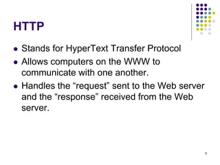 5
HTTP
 Stands for HyperText Transfer Protocol
 Allows computers on the WWW to
communicate with one another.
 Handles the “request” sent to the Web server
and the “response” received from the Web
server.
 