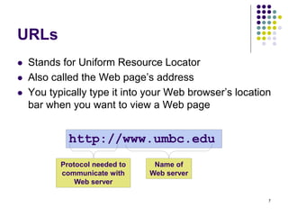 7
URLs
 Stands for Uniform Resource Locator
 Also called the Web page’s address
 You typically type it into your Web browser’s location
bar when you want to view a Web page
http://www.umbc.edu
Name of
Web server
Protocol needed to
communicate with
Web server
 