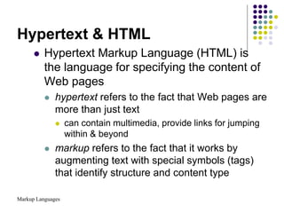 Markup Languages
Hypertext & HTML
 Hypertext Markup Language (HTML) is
the language for specifying the content of
Web pages
 hypertext refers to the fact that Web pages are
more than just text
 can contain multimedia, provide links for jumping
within & beyond
 markup refers to the fact that it works by
augmenting text with special symbols (tags)
that identify structure and content type
 