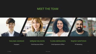 1/7/20XX Pitch deck 17
MEET THE TEAM
MIRJAM NILSSON​
Chief Executive Officer
TAKUMA HAYASHI​
President
FLORA BERGGREN​
Chief Operations Officer
RAJESH SANTOSHI​
VP Marketing
 