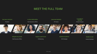 7/1/20XX Pitch deck 18
MEET THE FULL TEAM
TAKUMA HAYASHI
President
FLORA BERGGREN​
Chief Operations Officer
GRAHAM BARNES
VP Product
ELIZABETH
MOORE
Product Designer
MIRJAM NILSSON​
Chief Executive Officer
RAJESH SANTOSHI​
VP Marketing
ROWAN MURPHY
SEO Strategist
ROBIN KLINE
Content Developer
 