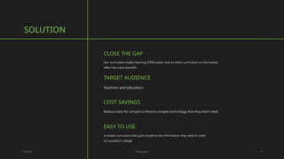 CLOSE THE GAP
Our curriculum makes learning STEM easier, and no other curriculum on the market
offers the same benefits
SOLUTION
1/7/20XX Pitch deck 4
TARGET AUDIENCE
Teachers and educators
EASY TO USE
A simple curriculum that gives students the information they need in order
to succeed in college
COST SAVINGS
Reduce costs for schools to finance complex technology that they don’t need
 