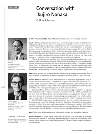 FEATURE
                                                    Conversation with
                                                    Ikujiro Nonaka
                                                    C. Otto Scharmer




                                          C. Otto Scharmer (COS): Why did you become interested in knowledge creation?

                                          Ikujiro Nonaka: Originally, I was interested in information processing. At the University
                                          of California, Berkeley, my major was marketing. I studied consumer decision processes
                                          under Francisco Nicosia. His major contribution was the conceptualization of consumer
                                          decision processes from the perspective of information processing. My interest shifted
                                          from marketing to organization theory after I took a sequence of three sociology courses
                                          from Neil Smelser’s theoretical viewpoint and Arthur Stinchcomb’s methodological view-
                                          point—a beautiful marriage of theory and method. We had to construct our own social
                                          theory, so I proposed a theory on centralization versus decentralization.
                                               The turning point in my transition from information to knowledge came when I par-
     Ikujiro Nonaka                       ticipated with my colleagues Hirotaka Takeuchi and Kenichi Imai in a Harvard Business
     Professor
                                          School colloquium on productivity and technology in March 1984. I found that the ex-
     Hitotsubashi University
     Xerox Distinguished Professor        isting theory of information processing was not adequate. The process of innovation is
     of Knowledge                         not simply information processing; it’s a process to capture, create, leverage, and retain
     University of California, Berkeley   knowledge. I was beginning to theorize how an organization creates knowledge.

                                          COS: What brought you to the insight that information processing is insufficient? Was it
                                          your exposure to companies, to particular pieces of literature, or was it your thinking?

                                          Ikujiro Nonaka: When we talked with individuals in innovative organizations, they al-
                                          ways started with their beliefs. A belief about images of the world, which you may call a
                                          mental model, is subjective. They tried to convert this subjective belief into objective lan-
                                          guage. They also tried to justify it within their organizations and finally realize it in a con-
24
                                          crete form. The whole process originated in their subjective beliefs.
                                               But as you know, Herbert Simon’s information processing paradigm tries to separate
                                          facts and values. Value problems are always avoided in “science,” which has to be based
                                          on facts. So in his theory, Simon intentionally excludes value problems. He treats value
                                          as a given because it is subjective. Information processing excludes our beliefs and im-
                                          ages of reality. But an innovation comes from a subjective belief or an image of the world.
                                               I tried to differentiate two types of information, namely, syntactic and semantic in-
     C. Otto Scharmer
     Lecturer, MIT Sloan School of
                                          formation, and wrote The Corporate Evolution: Managing Organizational Information
     Management                           Creation. I shifted from information processing to information creation. With this in
     University of Innsbruck, Austria     mind, I continued research on the innovation process and discovered that information
     Research Partner, Generon            creation is not enough. Finally, I came up with the idea of knowledge creation.
     Consulting
                                          COS: What is the difference between information creation and knowledge creation?

     © 2000 by C. Otto Scharmer.          Ikujiro Nonaka: In simple terms, information is the flow, and knowledge is the stock.
     McKinsey & Co. sponsored the         Information is the flow of a message, while knowledge is created by accumulating infor-
     interview, which was conducted       mation. Thus, information is a necessary medium or material for eliciting and construct-
     in February 1996.                    ing knowledge.



                                                                                                           Volume 2, Number 2, REFLECTIONS
 