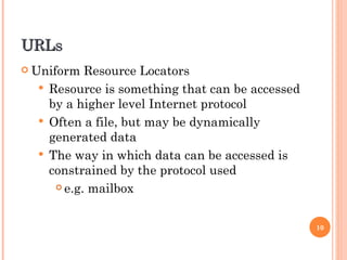 URLs Uniform Resource Locators Resource is something that can be accessed by a higher level Internet protocol Often a file, but may be dynamically generated data The way in which data can be accessed is constrained by the protocol used e.g. mailbox 