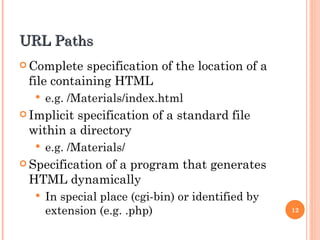 URL Paths Complete specification of the location of a file containing HTML e.g. /Materials/index.html Implicit specification of a standard file within a directory e.g. /Materials/ Specification of a program that generates HTML dynamically In special place (cgi-bin) or identified by extension (e.g. .php) 