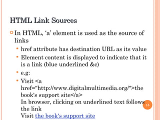 HTML Link Sources In HTML, ‘a’ element is used as the source of links href attribute has destination URL as its value Element content is displayed to indicate that it is a link (blue underlined &c) e.g: Visit <a href="http://www.digitalmultimedia.org/">the book's support site</a> In browser, clicking on underlined text follows the link Visit  the book's support site 