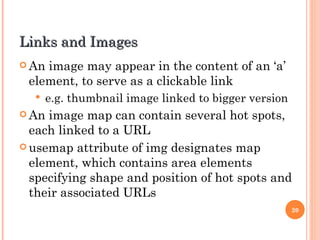 Links and Images An image may appear in the content of an ‘a’ element, to serve as a clickable link e.g. thumbnail image linked to bigger version An image map can contain several hot spots, each linked to a URL usemap attribute of img designates map element, which contains area elements specifying shape and position of hot spots and their associated URLs 