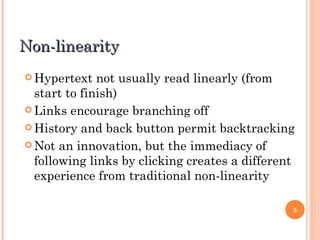 Non-linearity Hypertext not usually read linearly (from start to finish) Links encourage branching off History and back button permit backtracking Not an innovation, but the immediacy of following links by clicking creates a different experience from traditional non-linearity 
