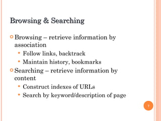 Browsing & Searching Browsing – retrieve information by association Follow links, backtrack Maintain history, bookmarks Searching – retrieve information by content Construct indexes of URLs Search by keyword/description of page 