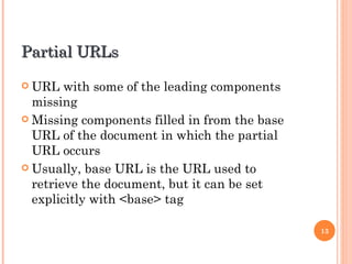 Partial URLs

 URL   with some of the leading components
  missing
 Missing components filled in from the base
  URL of the document in which the partial
  URL occurs
 Usually, base URL is the URL used to
  retrieve the document, but it can be set
  explicitly with <base> tag

                                               13
 