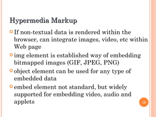 Hypermedia Markup
 Ifnon-textual data is rendered within the
  browser, can integrate images, video, etc within
  Web page
 img element is established way of embedding
  bitmapped images (GIF, JPEG, PNG)
 object element can be used for any type of
  embedded data
 embed element not standard, but widely
  supported for embedding video, audio and
  applets                                       19
 
