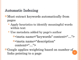 Automatic Indexing
 Must    extract keywords automatically from
 pages
   Apply heuristics to identify meaningful words
    within text
   Use metadata added by page's author
       <meta name="keywords" content="…">
       <meta name="description"

        content="…">
 Google applies weighting based on number of
  links pointing to a page                    9
 