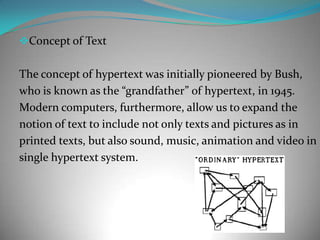 Concept of Text The concept of hypertext was initially pioneered by Bush,who is known as the “grandfather” of hypertext, in 1945.Modern computers, furthermore, allow us to expand the notion of text to include not only texts and pictures as in printed texts, but also sound, music, animation and video insingle hypertext system.