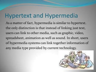 Hypertext and Hypermedia As a matter of fact, hypermedia is similar to hypertext. the only distinction is that instead of linking just text, users can link to other media, such as graphic, video, spreadsheet, animation as well as sound. In short, usersof hypermedia systems can link together information of any media type provided by current technology. 