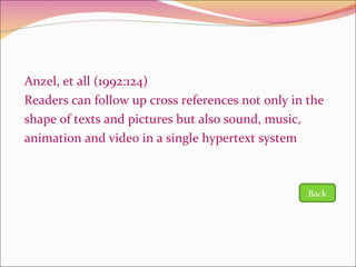 Anzel, et all (1992:124) Readers can follow up cross references not only in the shape of texts and pictures but also sound, music, animation and video in a single hypertext system Back 