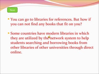 Some countries have modern libraries in which they are utilized by the network system to help students searching and borrowing books from other libraries of other universities through direct online. Next You can go to libraries for references. But how if you can not find any books that fit on you? 