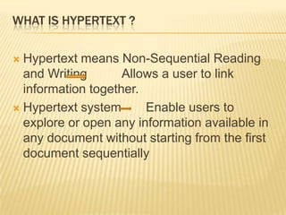 WHAT IS HYPERTEXT ?

 Hypertext means Non-Sequential Reading
  and Writing       Allows a user to link
  information together.
 Hypertext system      Enable users to
  explore or open any information available in
  any document without starting from the first
  document sequentially
 