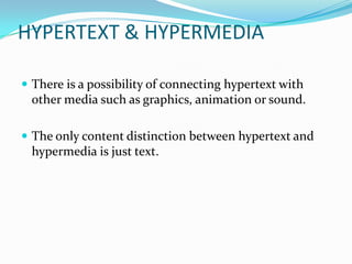 HYPERTEXT & HYPERMEDIA

 There is a possibility of connecting hypertext with
 other media such as graphics, animation or sound.

 The only content distinction between hypertext and
 hypermedia is just text.
 
