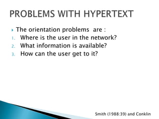  The orientation problems are :
1. Where is the user in the network?
2. What information is available?
3. How can the user get to it?




                            Smith (1988:39) and Conklin
 