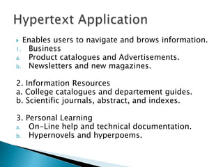   Enables users to navigate and brows information.
1. Business
a.  Product catalogues and Advertisements.
b. Newsletters and new magazines.


2. Information Resources
a. College catalogues and departement guides.
b. Scientific journals, abstract, and indexes.

3. Personal Learning
a.  On-Line help and technical documentation.
b. Hypernovels and hyperpoems.
 