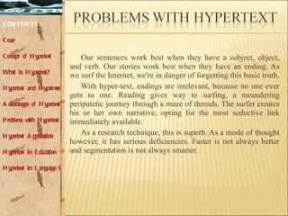 Our sentences work best when they have a subject, object, and verb. Our stories work best when they have an ending. As we surf the Internet, we're in danger of forgetting this basic truth.  With hyper-text, endings are irrelevant, because no one ever gets to one. Reading gives way to surfing, a meandering peripatetic journey through a maze of threads. The surfer creates his or her own narrative, opting for the most seductive link immediately available.  As a research technique, this is superb. As a mode of thought however, it has serious deficiencies. Faster is not always better and segmentation is not always smarter.  CONTENTS: Cover Concept of Hypertext What is Hypertext? Hypertext and Hypermedia Advantages of Hypertext Problems with Hypertext Hypertext Application Hypertext in Education Hypertext in Language Learning 