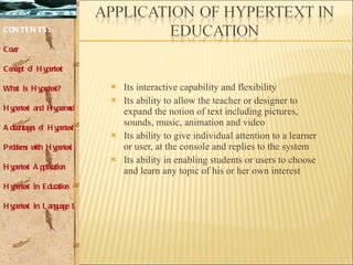 Its interactive capability and flexibility  Its ability to allow the teacher or designer to expand the notion of text including pictures, sounds, music, animation and video  Its ability to give individual attention to a learner or user, at the console and replies to the system  Its ability in enabling students or users to choose and learn any topic of his or her own interest  CONTENTS: Cover Concept of Hypertext What is Hypertext? Hypertext and Hypermedia Advantages of Hypertext Problems with Hypertext Hypertext Application Hypertext in Education Hypertext in Language Learning 