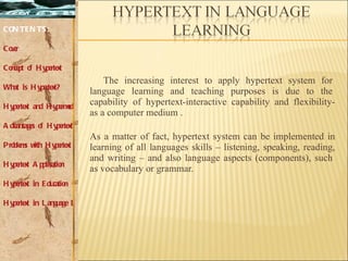 The increasing interest to apply hypertext system for  language learning and teaching purposes is due to the  capability of hypertext-interactive capability and flexibility- as a computer medium . As a matter of fact, hypertext system can be implemented in learning of all languages skills – listening, speaking, reading, and writing – and also language aspects (components), such  as vocabulary or grammar. CONTENTS: Cover Concept of Hypertext What is Hypertext? Hypertext and Hypermedia Advantages of Hypertext Problems with Hypertext Hypertext Application Hypertext in Education Hypertext in Language Learning 