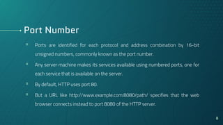 Port Number
▫ Ports are identified for each protocol and address combination by 16-bit
unsigned numbers, commonly known as the port number.
▫ Any server machine makes its services available using numbered ports, one for
each service that is available on the server.
▫ By default, HTTP uses port 80.
▫ But a URL like http://www.example.com:8080/path/ specifies that the web
browser connects instead to port 8080 of the HTTP server.
8
 