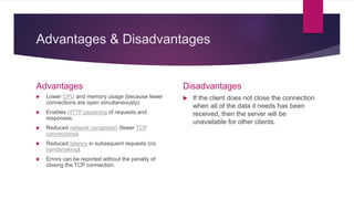 Advantages & Disadvantages
Advantages
 Lower CPU and memory usage (because fewer
connections are open simultaneously).
 Enables HTTP pipelining of requests and
responses.
 Reduced network congestion (fewer TCP
connections).
 Reduced latency in subsequent requests (no
handshaking).
 Errors can be reported without the penalty of
closing the TCP connection.
Disadvantages
 If the client does not close the connection
when all of the data it needs has been
received, then the server will be
unavailable for other clients.
 
