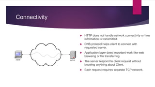 Connectivity
 HTTP does not handle network connectivity or how
information is transmitted.
 DNS protocol helps client to connect with
requested server.
 Application layer does important work like web
browsing or file transferring.
 The server respond to client request without
knowing anything about Client.
 Each request requires separate TCP network.
 