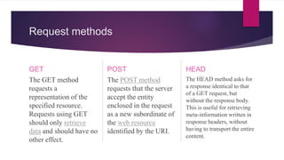 Request methods
GET
The GET method
requests a
representation of the
specified resource.
Requests using GET
should only retrieve
data and should have no
other effect.
POST
The POST method
requests that the server
accept the entity
enclosed in the request
as a new subordinate of
the web resource
identified by the URI.
HEAD
The HEAD method asks for
a response identical to that
of a GET request, but
without the response body.
This is useful for retrieving
meta-information written in
response headers, without
having to transport the entire
content.
 