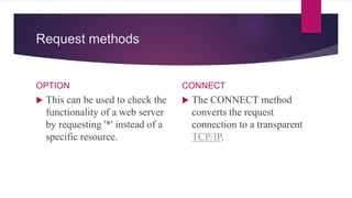 Request methods
OPTION
 This can be used to check the
functionality of a web server
by requesting '*' instead of a
specific resource.
CONNECT
 The CONNECT method
converts the request
connection to a transparent
TCP/IP.
 