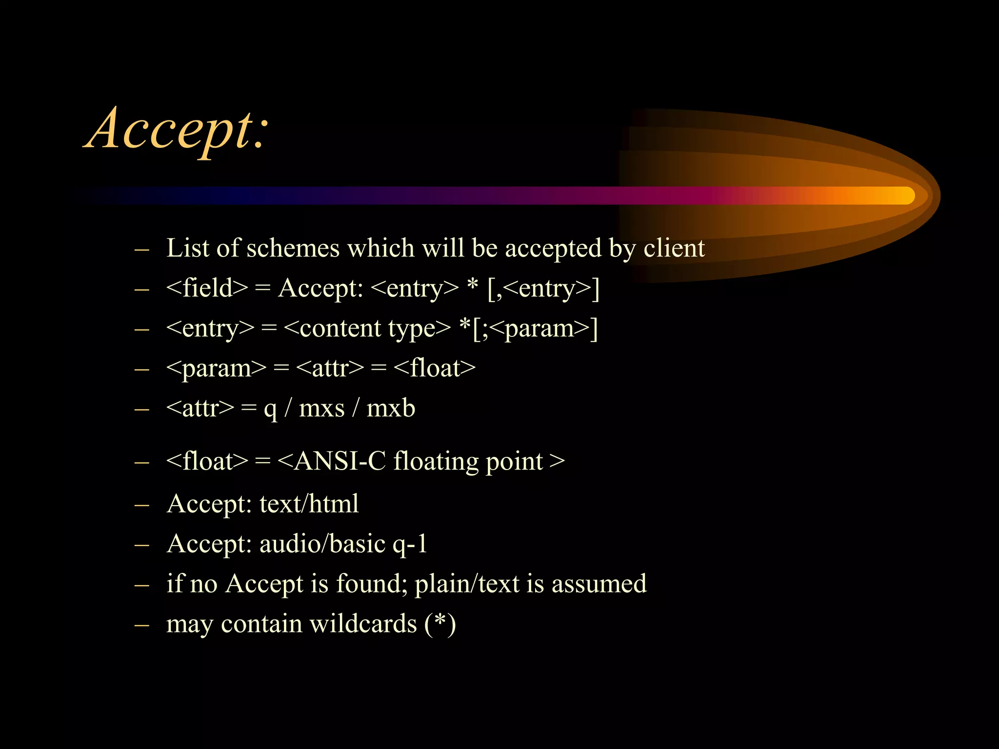 Accept:
– List of schemes which will be accepted by client
– <field> = Accept: <entry> * [,<entry>]
– <entry> = <content type> *[;<param>]
– <param> = <attr> = <float>
– <attr> = q / mxs / mxb
– <float> = <ANSI-C floating point >
– Accept: text/html
– Accept: audio/basic q-1
– if no Accept is found; plain/text is assumed
– may contain wildcards (*)
 