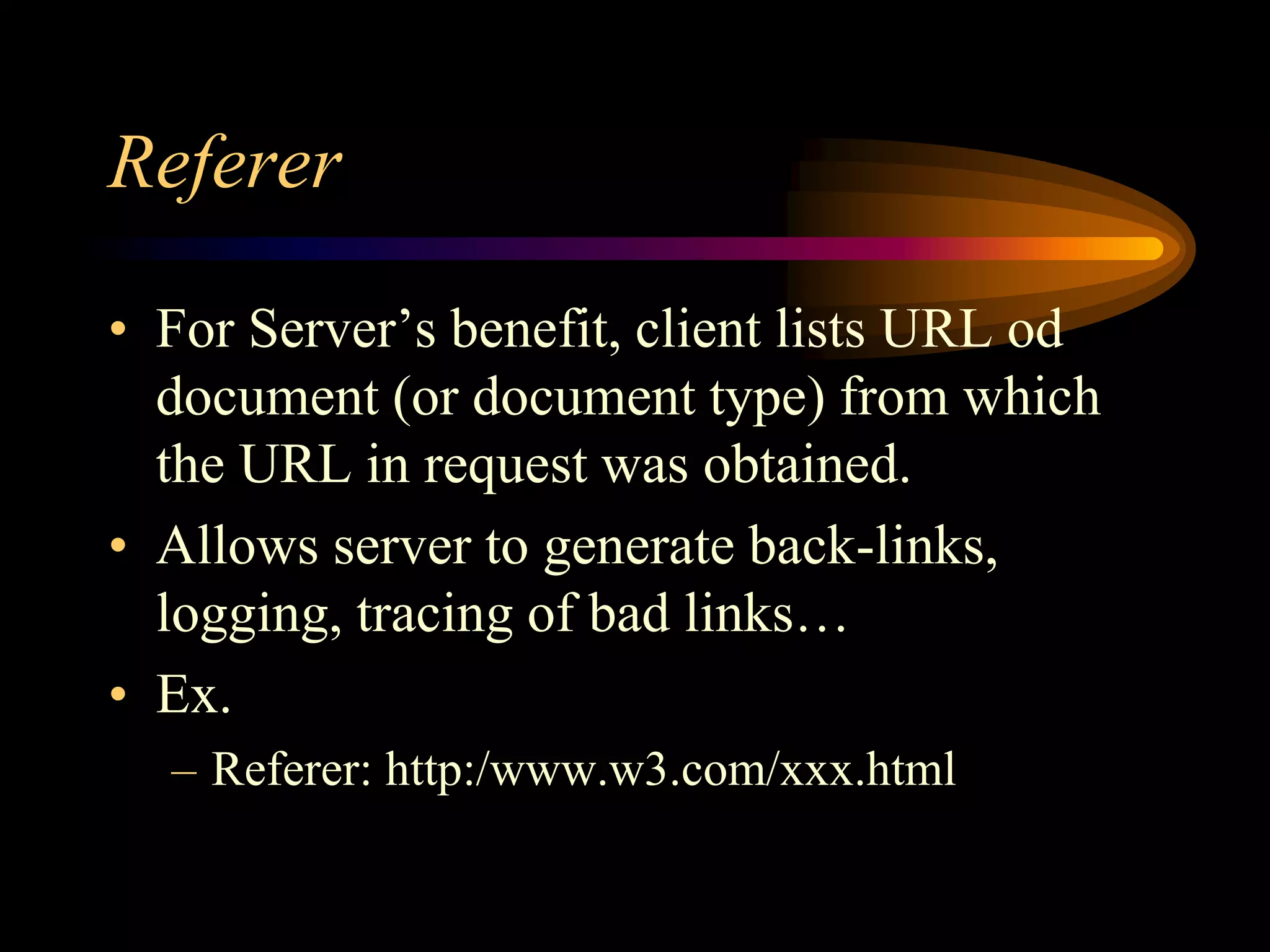 Referer
• For Server’s benefit, client lists URL od
document (or document type) from which
the URL in request was obtained.
• Allows server to generate back-links,
logging, tracing of bad links…
• Ex.
– Referer: http:/www.w3.com/xxx.html
 
