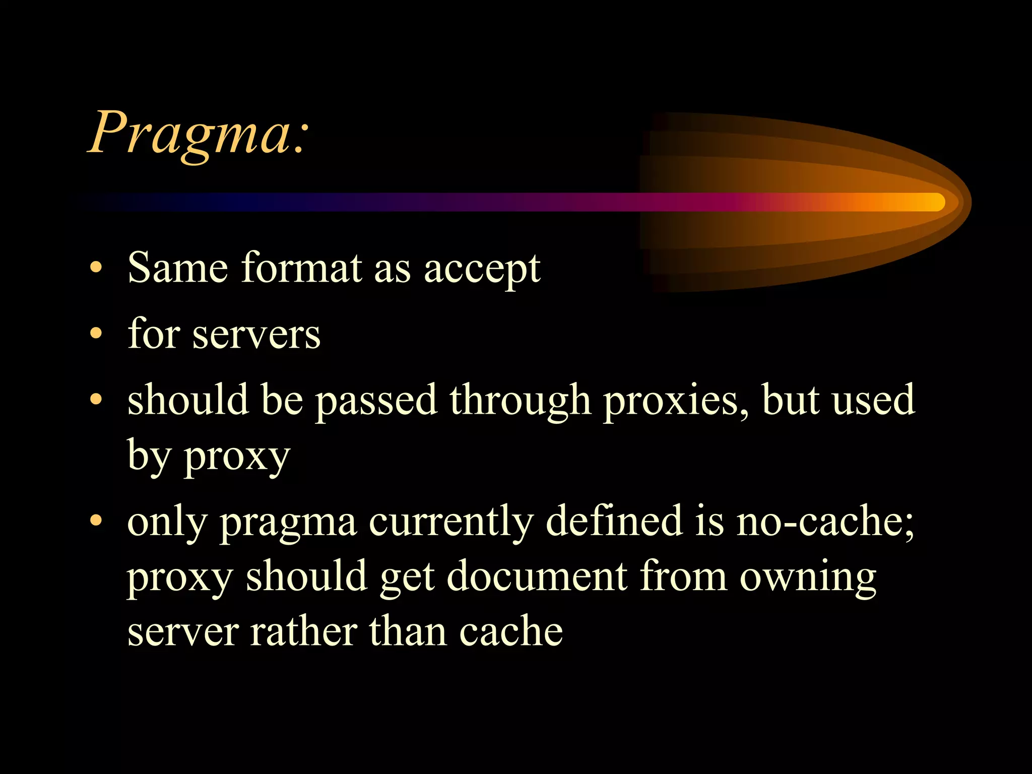 Pragma:
• Same format as accept
• for servers
• should be passed through proxies, but used
by proxy
• only pragma currently defined is no-cache;
proxy should get document from owning
server rather than cache
 