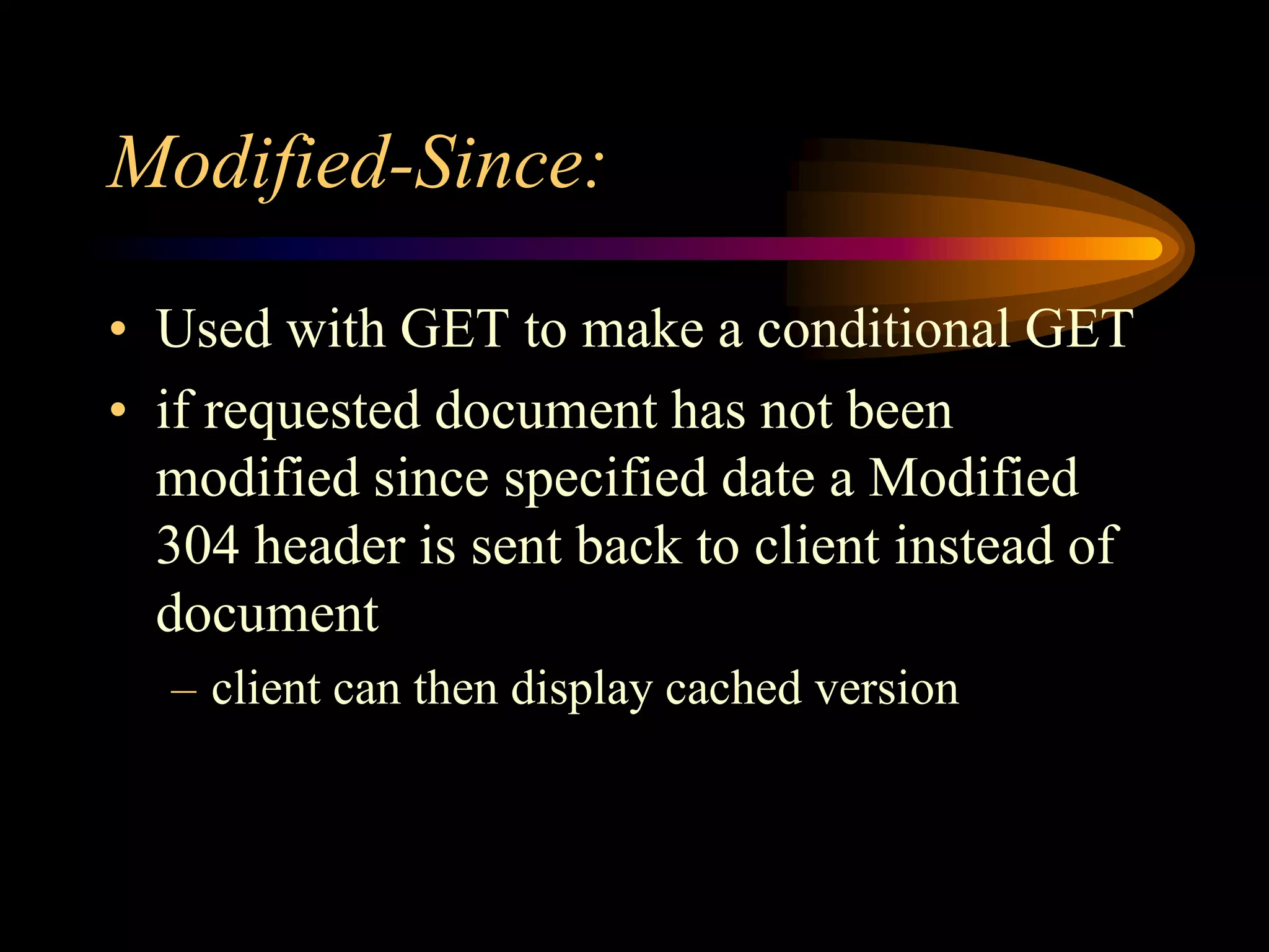 Modified-Since:
• Used with GET to make a conditional GET
• if requested document has not been
modified since specified date a Modified
304 header is sent back to client instead of
document
– client can then display cached version
 