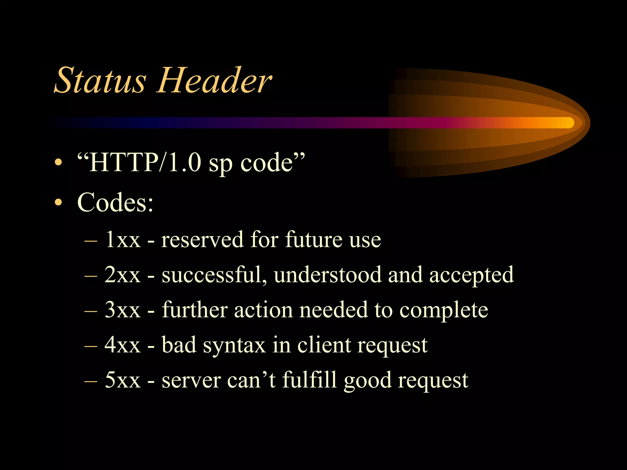 Status Header
• “HTTP/1.0 sp code”
• Codes:
– 1xx - reserved for future use
– 2xx - successful, understood and accepted
– 3xx - further action needed to complete
– 4xx - bad syntax in client request
– 5xx - server can’t fulfill good request
 