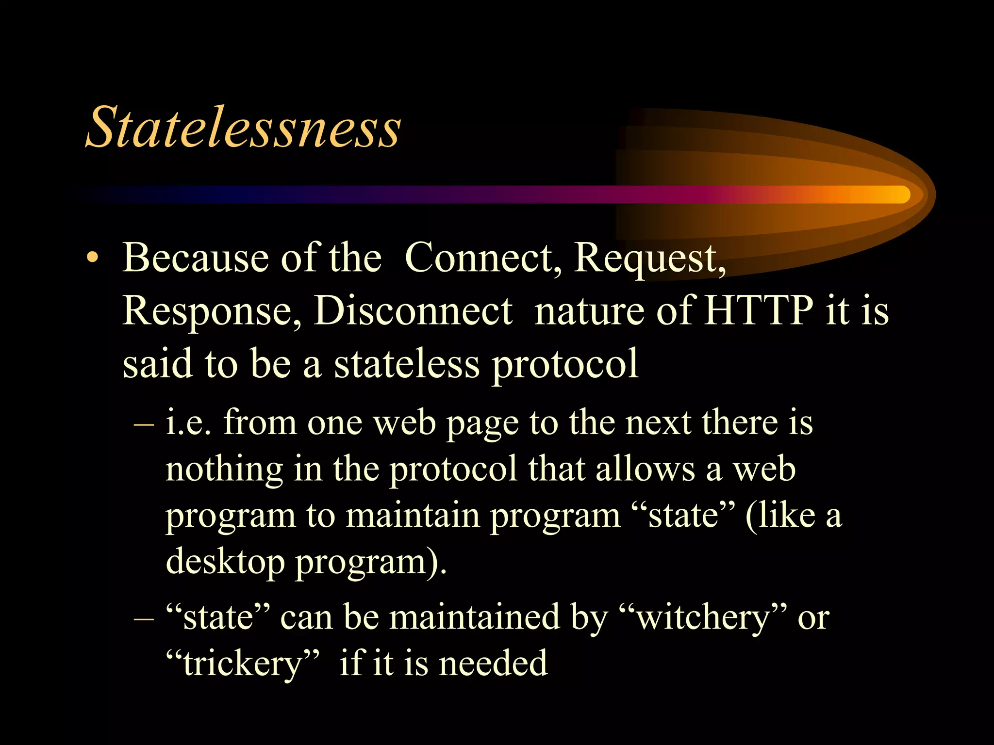 Statelessness
• Because of the Connect, Request,
Response, Disconnect nature of HTTP it is
said to be a stateless protocol
– i.e. from one web page to the next there is
nothing in the protocol that allows a web
program to maintain program “state” (like a
desktop program).
– “state” can be maintained by “witchery” or
“trickery” if it is needed
 