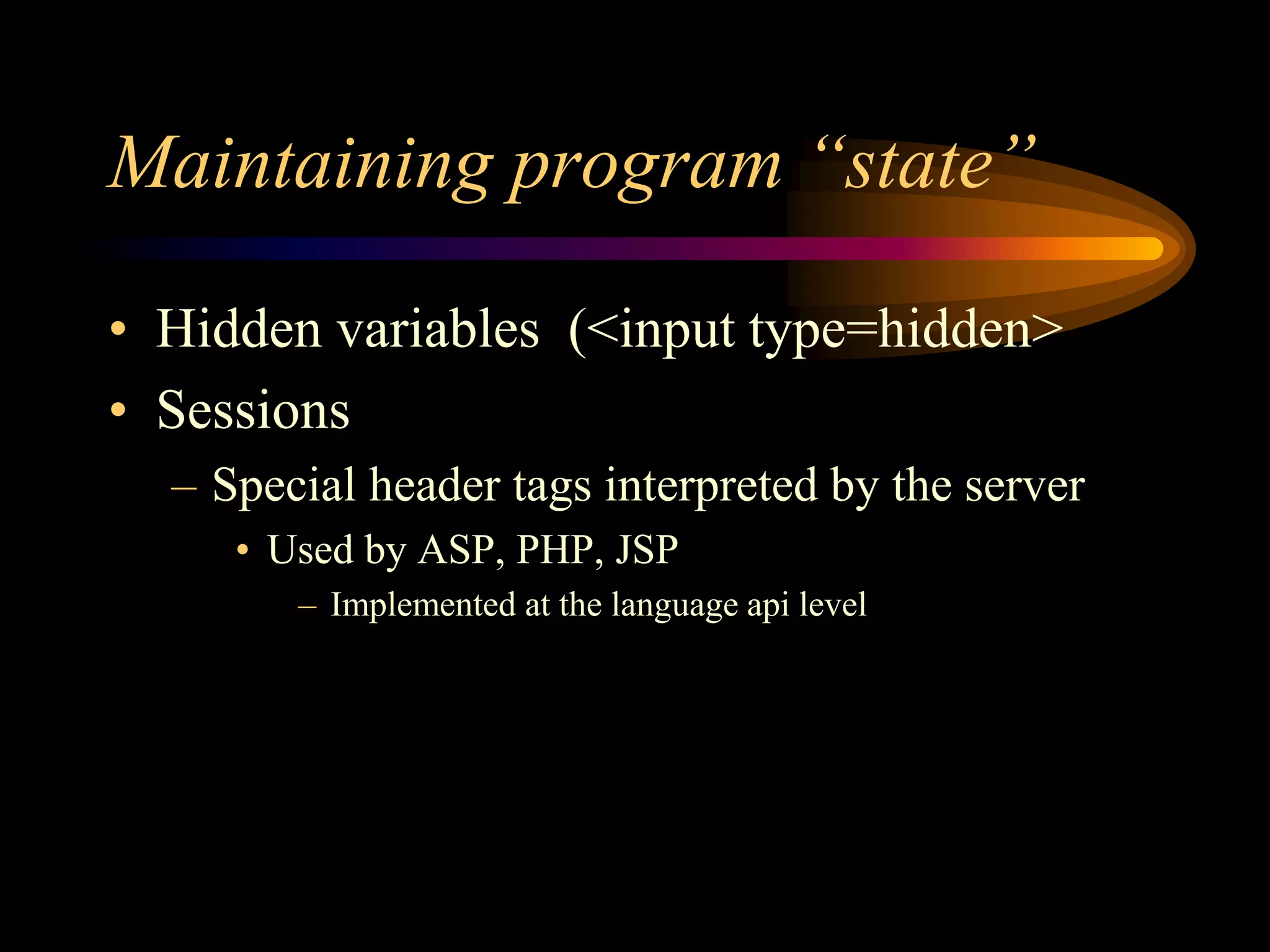 Maintaining program “state”
• Hidden variables (<input type=hidden>
• Sessions
– Special header tags interpreted by the server
• Used by ASP, PHP, JSP
– Implemented at the language api level
 