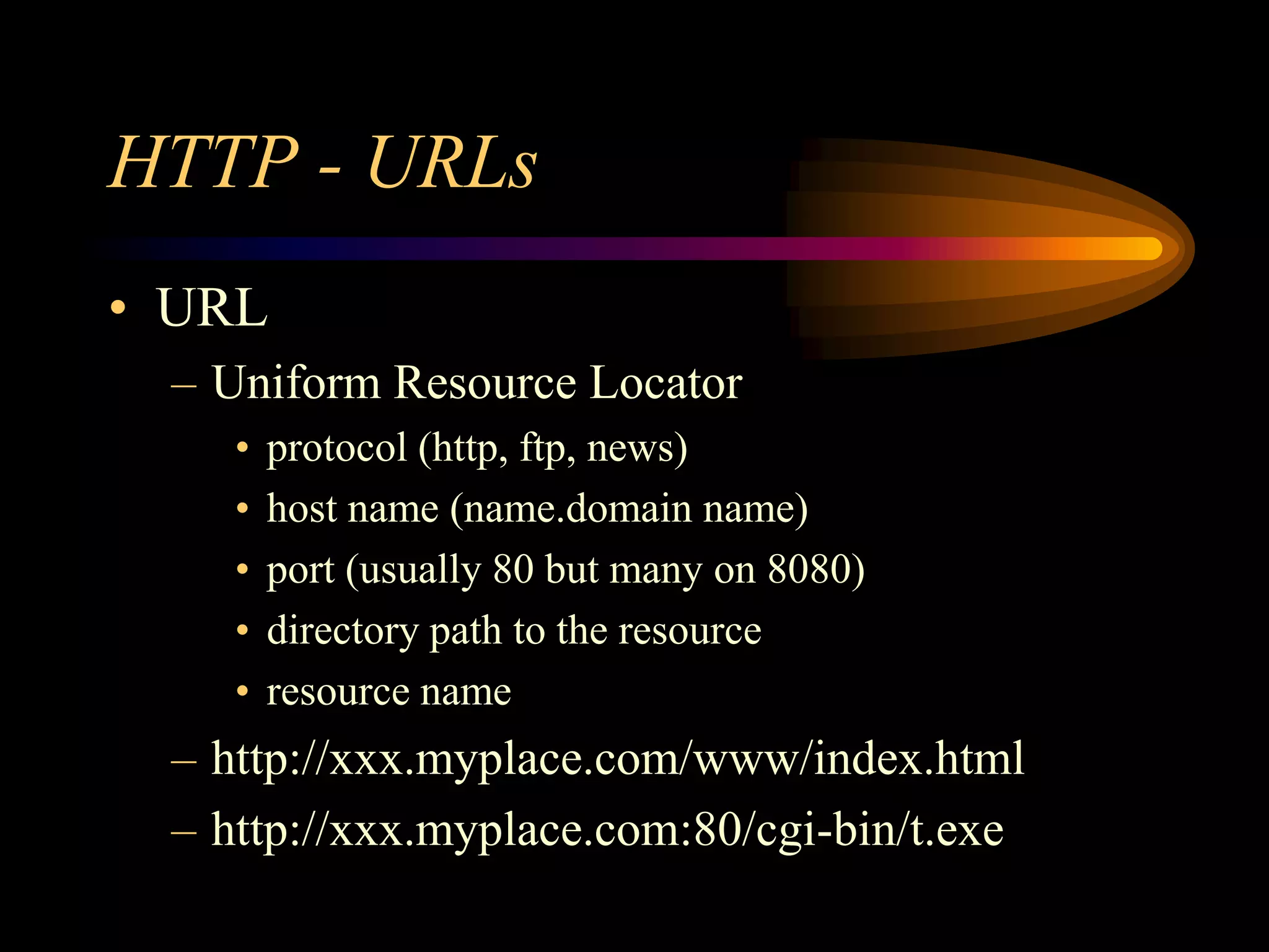 HTTP - URLs
• URL
– Uniform Resource Locator
• protocol (http, ftp, news)
• host name (name.domain name)
• port (usually 80 but many on 8080)
• directory path to the resource
• resource name
– http://xxx.myplace.com/www/index.html
– http://xxx.myplace.com:80/cgi-bin/t.exe
 