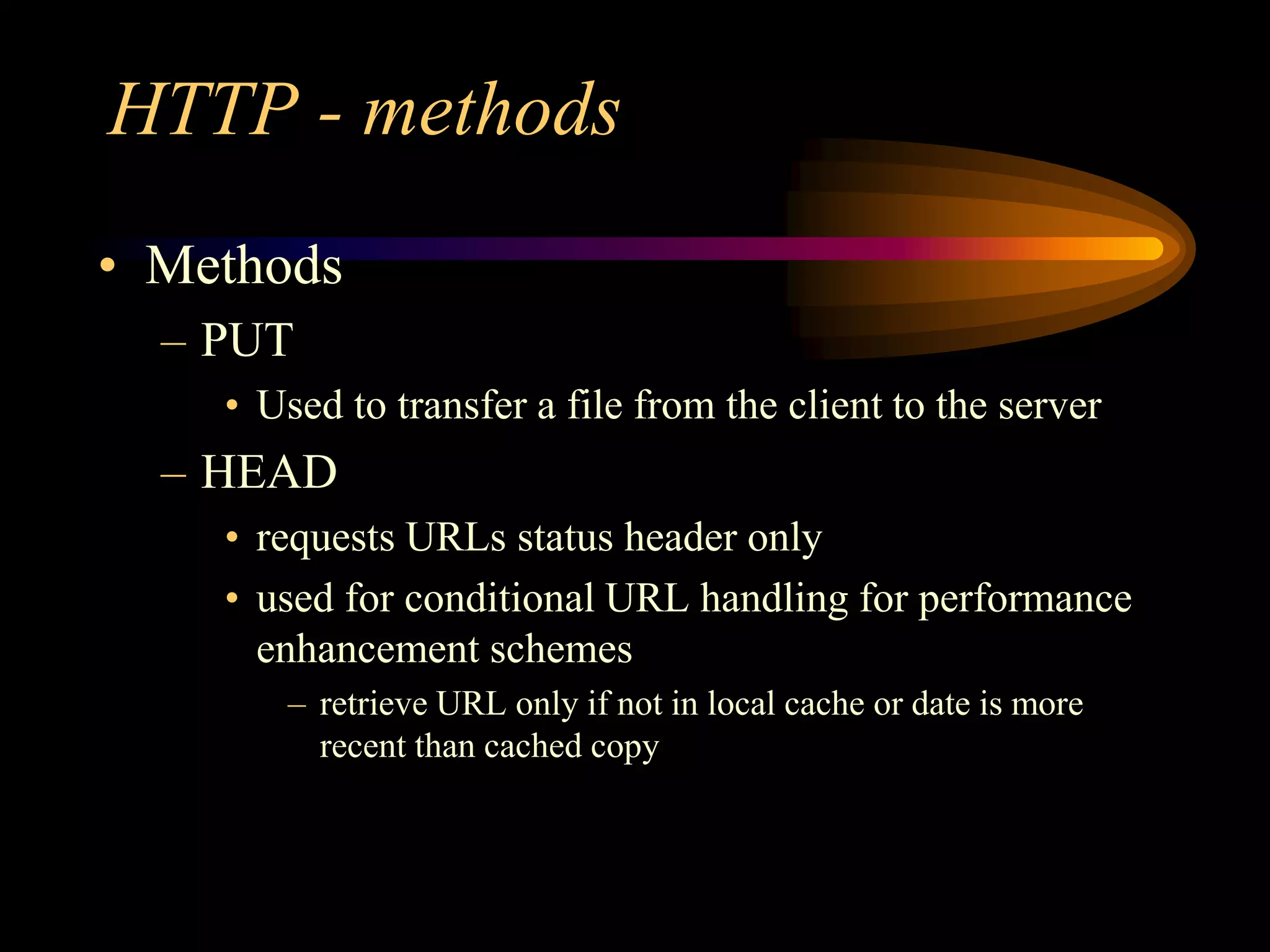 HTTP - methods
• Methods
– PUT
• Used to transfer a file from the client to the server
– HEAD
• requests URLs status header only
• used for conditional URL handling for performance
enhancement schemes
– retrieve URL only if not in local cache or date is more
recent than cached copy
 