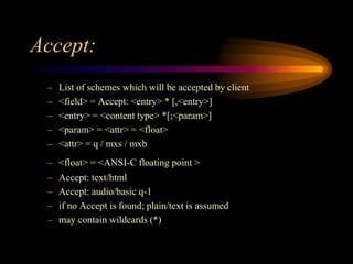 Accept:
– List of schemes which will be accepted by client
– <field> = Accept: <entry> * [,<entry>]
– <entry> = <content type> *[;<param>]
– <param> = <attr> = <float>
– <attr> = q / mxs / mxb
– <float> = <ANSI-C floating point >
– Accept: text/html
– Accept: audio/basic q-1
– if no Accept is found; plain/text is assumed
– may contain wildcards (*)
 